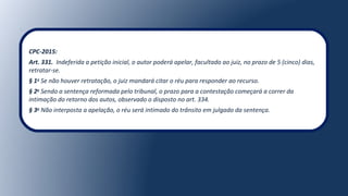 CPC-2015:
Art. 331. Indeferida a petição inicial, o autor poderá apelar, facultado ao juiz, no prazo de 5 (cinco) dias, 
retratar-se.
§ 1o
Se não houver retratação, o juiz mandará citar o réu para responder ao recurso.
§ 2o
Sendo a sentença reformada pelo tribunal, o prazo para a contestação começará a correr da 
intimação do retorno dos autos, observado o disposto no art. 334.
§ 3o
Não interposta a apelação, o réu será intimado do trânsito em julgado da sentença.
 
