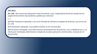 CPC-2015:
Art. 332.  Nas causas que dispensem a fase instrutória, o juiz, independentemente da citação do réu, 
julgará liminarmente improcedente o pedido que contrariar:
(...)
§ 2o
Não interposta a apelação, o réu será intimado do trânsito em julgado da sentença, nos termos do 
art. 241.
§ 3o
Interposta a apelação, o juiz poderá retratar-se em 5 (cinco) dias.
§ 4o
Se houver retratação, o juiz determinará o prosseguimento do processo, com a citação do réu, e, se 
não houver retratação, determinará a citação do réu para apresentar contrarrazões, no prazo de 15 
(quinze) dias.
 
