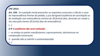 CPC-2015:
Art. 334.  Se a petição inicial preencher os requisitos essenciais e não for o caso 
de improcedência liminar do pedido, o juiz designará audiência de conciliação ou 
de mediação com antecedência mínima de 30 (trinta) dias, devendo ser citado o 
réu com pelo menos 20 (vinte) dias de antecedência.
(...)
§ 4o
A audiência não será realizada:
I - se ambas as partes manifestarem, expressamente, desinteresse na 
composição consensual;
II - quando não se admitir a autocomposição.
(...)
 