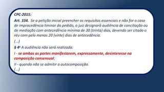 CPC-2015:
Art. 334.  Se a petição inicial preencher os requisitos essenciais e não for o caso 
de improcedência liminar do pedido, o juiz designará audiência de conciliação ou 
de mediação com antecedência mínima de 30 (trinta) dias, devendo ser citado o 
réu com pelo menos 20 (vinte) dias de antecedência.
(...)
§ 4o
A audiência não será realizada:
I - se ambas as partes manifestarem, expressamente, desinteresse na
composição consensual;
II - quando não se admitir a autocomposição.
(...)
 