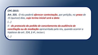 CPC-2015:
Art. 335.  O réu poderá oferecer contestação, por petição, no prazo de 
15 (quinze) dias, cujo termo inicial será a data:
(...)
II - do protocolo do pedido de cancelamento da audiência de
conciliação ou de mediação apresentado pelo réu, quando ocorrer a 
hipótese do art. 334, § 4o
, inciso I;
(...)
 