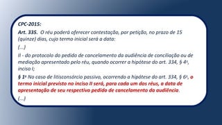 CPC-2015:
Art. 335.  O réu poderá oferecer contestação, por petição, no prazo de 15 
(quinze) dias, cujo termo inicial será a data:
(...)
II - do protocolo do pedido de cancelamento da audiência de conciliação ou de 
mediação apresentado pelo réu, quando ocorrer a hipótese do art. 334, § 4o
, 
inciso I;
§ 1o
No caso de litisconsórcio passivo, ocorrendo a hipótese do art. 334, § 6o
, o
termo inicial previsto no inciso II será, para cada um dos réus, a data de
apresentação de seu respectivo pedido de cancelamento da audiência.
(...)
 