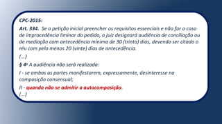 CPC-2015:
Art. 334.  Se a petição inicial preencher os requisitos essenciais e não for o caso 
de improcedência liminar do pedido, o juiz designará audiência de conciliação ou 
de mediação com antecedência mínima de 30 (trinta) dias, devendo ser citado o 
réu com pelo menos 20 (vinte) dias de antecedência.
(...)
§ 4o
A audiência não será realizada:
I - se ambas as partes manifestarem, expressamente, desinteresse na 
composição consensual;
II - quando não se admitir a autocomposição.
(...)
 