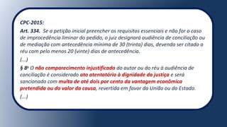 CPC-2015:
Art. 334.  Se a petição inicial preencher os requisitos essenciais e não for o caso 
de improcedência liminar do pedido, o juiz designará audiência de conciliação ou 
de mediação com antecedência mínima de 30 (trinta) dias, devendo ser citado o 
réu com pelo menos 20 (vinte) dias de antecedência.
(...)
§ 8o
O não comparecimento injustificado do autor ou do réu à audiência de 
conciliação é considerado ato atentatório à dignidade da justiça e será 
sancionado com multa de até dois por cento da vantagem econômica
pretendida ou do valor da causa, revertida em favor da União ou do Estado.
(...)
 