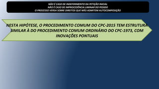 NESTA HIPÓTESE, O PROCEDIMENTO COMUM DO CPC-2015 TEM ESTRUTURA
SIMILAR À DO PROCEDIMENTO COMUM ORDINÁRIO DO CPC-1973, COM
INOVAÇÕES PONTUAIS
NÃO É CASO DE INDEFERIMENTO DA PETIÇÃO INICIAL
NÃO É CASO DE IMPROCEDÊNCIA LIMINAR DO PEDIDO
O PROCESSO VERSA SOBRE DIREITOS QUE NÃO ADMITEM AUTOCOMPOSIÇÃO
 