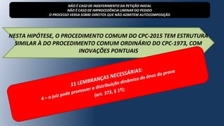 NESTA HIPÓTESE, O PROCEDIMENTO COMUM DO CPC-2015 TEM ESTRUTURA
SIMILAR À DO PROCEDIMENTO COMUM ORDINÁRIO DO CPC-1973, COM
INOVAÇÕES PONTUAIS
NÃO É CASO DE INDEFERIMENTO DA PETIÇÃO INICIAL
NÃO É CASO DE IMPROCEDÊNCIA LIMINAR DO PEDIDO
O PROCESSO VERSA SOBRE DIREITOS QUE NÃO ADMITEM AUTOCOMPOSIÇÃO
11 LEMBRANÇAS NECESSÁRIAS:
4 – o juiz pode promover a distribuição dinâmica do ônus da prova
(art. 373, § 1º);
 
