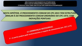 NESTA HIPÓTESE, O PROCEDIMENTO COMUM DO CPC-2015 TEM ESTRUTURA
SIMILAR À DO PROCEDIMENTO COMUM ORDINÁRIO DO CPC-1973, COM
INOVAÇÕES PONTUAIS
NÃO É CASO DE INDEFERIMENTO DA PETIÇÃO INICIAL
NÃO É CASO DE IMPROCEDÊNCIA LIMINAR DO PEDIDO
O PROCESSO VERSA SOBRE DIREITOS QUE NÃO ADMITEM AUTOCOMPOSIÇÃO
11 LEMBRANÇAS NECESSÁRIAS:
6 – as partes podem pedir esclarecimentos a respeito do saneamento (art. 357, § 1º);
 