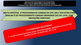 NESTA HIPÓTESE, O PROCEDIMENTO COMUM DO CPC-2015 TEM ESTRUTURA
SIMILAR À DO PROCEDIMENTO COMUM ORDINÁRIO DO CPC-1973, COM
INOVAÇÕES PONTUAIS
NÃO É CASO DE INDEFERIMENTO DA PETIÇÃO INICIAL
NÃO É CASO DE IMPROCEDÊNCIA LIMINAR DO PEDIDO
O PROCESSO VERSA SOBRE DIREITOS QUE NÃO ADMITEM AUTOCOMPOSIÇÃO
11 LEMBRANÇAS NECESSÁRIAS:
7 – as partes podem apresentar ao juiz, para homologação, delimitação consensual das
questões de fato e de direito (art. 357, § 2º);
 