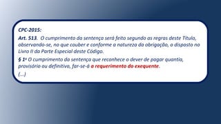 CPC-2015:
Art. 513. O cumprimento da sentença será feito segundo as regras deste Título,
observando-se, no que couber e conforme a natureza da obrigação, o disposto no
Livro II da Parte Especial deste Código.
§ 1o
O cumprimento da sentença que reconhece o dever de pagar quantia,
provisório ou definitivo, far-se-á a requerimento do exequente.
(...)
 