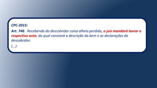 CPC-2015:
Art. 746. Recebendo do descobridor coisa alheia perdida, o juiz mandará lavrar o
respectivo auto, do qual constará a descrição do bem e as declarações do
descobridor.
(...)
 