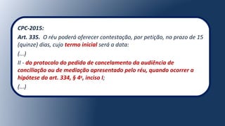 CPC-2015:
Art. 335. O réu poderá oferecer contestação, por petição, no prazo de 15
(quinze) dias, cujo termo inicial será a data:
(...)
II - do protocolo do pedido de cancelamento da audiência de
conciliação ou de mediação apresentado pelo réu, quando ocorrer a
hipótese do art. 334, § 4o
, inciso I;
(...)
 