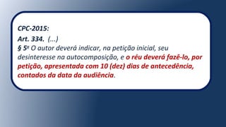 CPC-2015:
Art. 334. (...)
§ 5o
O autor deverá indicar, na petição inicial, seu
desinteresse na autocomposição, e o réu deverá fazê-lo, por
petição, apresentada com 10 (dez) dias de antecedência,
contados da data da audiência.
 