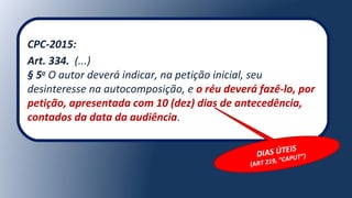 CPC-2015:
Art. 334. (...)
§ 5o
O autor deverá indicar, na petição inicial, seu
desinteresse na autocomposição, e o réu deverá fazê-lo, por
petição, apresentada com 10 (dez) dias de antecedência,
contados da data da audiência.
DIAS ÚTEIS
(ART 219, “CAPUT”)
 
