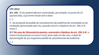 CPC-2015:
Art. 335. O réu poderá oferecer contestação, por petição, no prazo de 15
(quinze) dias, cujo termo inicial será a data:
(...)
II - do protocolo do pedido de cancelamento da audiência de conciliação ou de
mediação apresentado pelo réu, quando ocorrer a hipótese do art. 334, § 4o
,
inciso I;
§ 1o
No caso de litisconsórcio passivo, ocorrendo a hipótese do art. 334, § 6o
, o
termo inicial previsto no inciso II será, para cada um dos réus, a data de
apresentação de seu respectivo pedido de cancelamento da audiência.
(...)
 