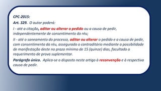 CPC-2015:
Art. 329. O autor poderá:
I - até a citação, aditar ou alterar o pedido ou a causa de pedir,
independentemente de consentimento do réu;
II - até o saneamento do processo, aditar ou alterar o pedido e a causa de pedir,
com consentimento do réu, assegurado o contraditório mediante a possibilidade
de manifestação deste no prazo mínimo de 15 (quinze) dias, facultado o
requerimento de prova suplementar.
Parágrafo único. Aplica-se o disposto neste artigo à reconvenção e à respectiva
causa de pedir.
 