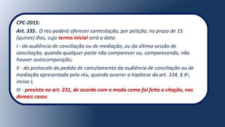 CPC-2015:
Art. 335. O réu poderá oferecer contestação, por petição, no prazo de 15
(quinze) dias, cujo termo inicial será a data:
I - da audiência de conciliação ou de mediação, ou da última sessão de
conciliação, quando qualquer parte não comparecer ou, comparecendo, não
houver autocomposição;
II - do protocolo do pedido de cancelamento da audiência de conciliação ou de
mediação apresentado pelo réu, quando ocorrer a hipótese do art. 334, § 4o
,
inciso I;
III - prevista no art. 231, de acordo com o modo como foi feita a citação, nos
demais casos.
 