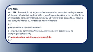 CPC-2015:
Art. 334. Se a petição inicial preencher os requisitos essenciais e não for o caso
de improcedência liminar do pedido, o juiz designará audiência de conciliação ou
de mediação com antecedência mínima de 30 (trinta) dias, devendo ser citado o
réu com pelo menos 20 (vinte) dias de antecedência.
(...)
§ 4o
A audiência não será realizada:
I - se ambas as partes manifestarem, expressamente, desinteresse na
composição consensual;
II - quando não se admitir a autocomposição.
(...)
 