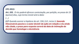 CPC-2015:
Art. 335. O réu poderá oferecer contestação, por petição, no prazo de 15
(quinze) dias, cujo termo inicial será a data:
(...)
§ 2o
Quando ocorrer a hipótese do art. 334, § 4o
, inciso II, havendo
litisconsórcio passivo e o autor desistir da ação em relação a réu ainda
não citado, o prazo para resposta correrá da data de intimação da
decisão que homologar a desistência.
 