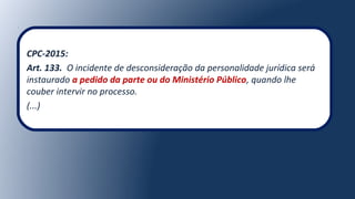 CPC-2015:
Art. 133. O incidente de desconsideração da personalidade jurídica será
instaurado a pedido da parte ou do Ministério Público, quando lhe
couber intervir no processo.
(...)
 