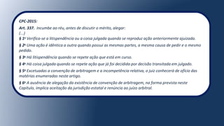 CPC-2015:
Art. 337. Incumbe ao réu, antes de discutir o mérito, alegar:
(...)
§ 1o
Verifica-se a litispendência ou a coisa julgada quando se reproduz ação anteriormente ajuizada.
§ 2o
Uma ação é idêntica a outra quando possui as mesmas partes, a mesma causa de pedir e o mesmo
pedido.
§ 3o
Há litispendência quando se repete ação que está em curso.
§ 4o
Há coisa julgada quando se repete ação que já foi decidida por decisão transitada em julgado.
§ 5o
Excetuadas a convenção de arbitragem e a incompetência relativa, o juiz conhecerá de ofício das
matérias enumeradas neste artigo.
§ 6o
A ausência de alegação da existência de convenção de arbitragem, na forma prevista neste
Capítulo, implica aceitação da jurisdição estatal e renúncia ao juízo arbitral.
 