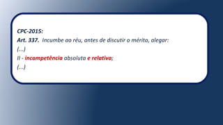 CPC-2015:
Art. 337. Incumbe ao réu, antes de discutir o mérito, alegar:
(...)
II - incompetência absoluta e relativa;
(...)
 