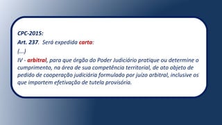 CPC-2015:
Art. 237. Será expedida carta:
(...)
IV - arbitral, para que órgão do Poder Judiciário pratique ou determine o
cumprimento, na área de sua competência territorial, de ato objeto de
pedido de cooperação judiciária formulado por juízo arbitral, inclusive os
que importem efetivação de tutela provisória.
 