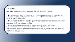 CPC-2015:
Art. 337. Incumbe ao réu, antes de discutir o mérito, alegar:
(...)
§ 1o
Verifica-se a litispendência ou a coisa julgada quando se reproduz ação
anteriormente ajuizada.
§ 2o
Uma ação é idêntica a outra quando possui as mesmas partes, a mesma
causa de pedir e o mesmo pedido.
§ 3o
Há litispendência quando se repete ação que está em curso.
§ 4o
Há coisa julgada quando se repete ação que já foi decidida por decisão
transitada em julgado.
 