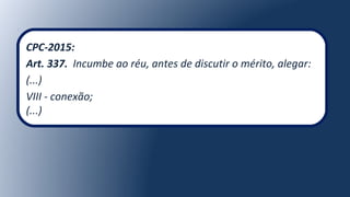 CPC-2015:
Art. 337. Incumbe ao réu, antes de discutir o mérito, alegar:
(...)
VIII - conexão;
(...)
 