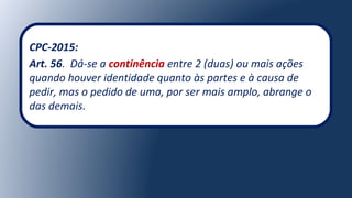 CPC-2015:
Art. 56. Dá-se a continência entre 2 (duas) ou mais ações
quando houver identidade quanto às partes e à causa de
pedir, mas o pedido de uma, por ser mais amplo, abrange o
das demais.
 