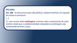 CPC-2015:
Art. 189. Os atos processuais são públicos, todavia tramitam em segredo
de justiça os processos:
(...)
IV - que versem sobre arbitragem, inclusive sobre cumprimento de carta
arbitral, desde que a confidencialidade estipulada na arbitragem seja
comprovada perante o juízo.
 