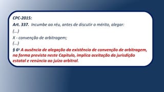 CPC-2015:
Art. 337. Incumbe ao réu, antes de discutir o mérito, alegar:
(...)
X - convenção de arbitragem;
(...)
§ 6o
A ausência de alegação da existência de convenção de arbitragem,
na forma prevista neste Capítulo, implica aceitação da jurisdição
estatal e renúncia ao juízo arbitral.
 