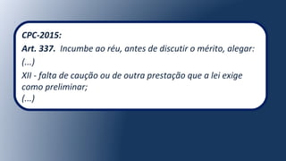 CPC-2015:
Art. 337. Incumbe ao réu, antes de discutir o mérito, alegar:
(...)
XII - falta de caução ou de outra prestação que a lei exige
como preliminar;
(...)
 