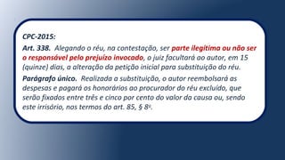 CPC-2015:
Art. 338. Alegando o réu, na contestação, ser parte ilegítima ou não ser
o responsável pelo prejuízo invocado, o juiz facultará ao autor, em 15
(quinze) dias, a alteração da petição inicial para substituição do réu.
Parágrafo único. Realizada a substituição, o autor reembolsará as
despesas e pagará os honorários ao procurador do réu excluído, que
serão fixados entre três e cinco por cento do valor da causa ou, sendo
este irrisório, nos termos do art. 85, § 8o
.
 