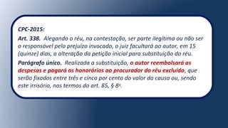 CPC-2015:
Art. 338. Alegando o réu, na contestação, ser parte ilegítima ou não ser
o responsável pelo prejuízo invocado, o juiz facultará ao autor, em 15
(quinze) dias, a alteração da petição inicial para substituição do réu.
Parágrafo único. Realizada a substituição, o autor reembolsará as
despesas e pagará os honorários ao procurador do réu excluído, que
serão fixados entre três e cinco por cento do valor da causa ou, sendo
este irrisório, nos termos do art. 85, § 8o
.
 