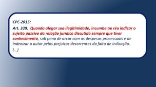 CPC-2015:
Art. 339. Quando alegar sua ilegitimidade, incumbe ao réu indicar o
sujeito passivo da relação jurídica discutida sempre que tiver
conhecimento, sob pena de arcar com as despesas processuais e de
indenizar o autor pelos prejuízos decorrentes da falta de indicação.
(...)
 