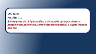 CPC-2015:
Art. 339. (...)
§ 2o
No prazo de 15 (quinze) dias, o autor pode optar por alterar a
petição inicial para incluir, como litisconsorte passivo, o sujeito indicado
pelo réu.
 