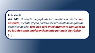 CPC-2015:
Art. 340. Havendo alegação de incompetência relativa ou
absoluta, a contestação poderá ser protocolada no foro de
domicílio do réu, fato que será imediatamente comunicado
ao juiz da causa, preferencialmente por meio eletrônico.
(...)
 