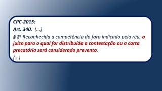 CPC-2015:
Art. 340. (...)
§ 2o
Reconhecida a competência do foro indicado pelo réu, o
juízo para o qual for distribuída a contestação ou a carta
precatória será considerado prevento.
(...)
 