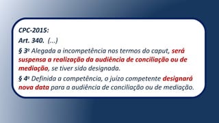 CPC-2015:
Art. 340. (...)
§ 3o
Alegada a incompetência nos termos do caput, será
suspensa a realização da audiência de conciliação ou de
mediação, se tiver sido designada.
§ 4o
Definida a competência, o juízo competente designará
nova data para a audiência de conciliação ou de mediação.
 
