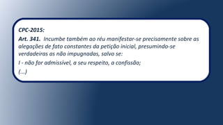 CPC-2015:
Art. 341. Incumbe também ao réu manifestar-se precisamente sobre as
alegações de fato constantes da petição inicial, presumindo-se
verdadeiras as não impugnadas, salvo se:
I - não for admissível, a seu respeito, a confissão;
(...)
 