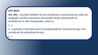 CPC-2015:
Art. 341. Incumbe também ao réu manifestar-se precisamente sobre as
alegações de fato constantes da petição inicial, presumindo-se
verdadeiras as não impugnadas, salvo se:
(...)
II - a petição inicial não estiver acompanhada de instrumento que a lei
considerar da substância do ato;
(...)
 