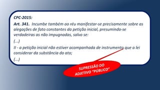 CPC-2015:
Art. 341. Incumbe também ao réu manifestar-se precisamente sobre as
alegações de fato constantes da petição inicial, presumindo-se
verdadeiras as não impugnadas, salvo se:
(...)
II - a petição inicial não estiver acompanhada de instrumento que a lei
considerar da substância do ato;
(...)
SUPRESSÃO DO
ADJETIVO “PÚBLICO”
 