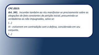 CPC-2015:
Art. 341. Incumbe também ao réu manifestar-se precisamente sobre as
alegações de fato constantes da petição inicial, presumindo-se
verdadeiras as não impugnadas, salvo se:
(...)
III - estiverem em contradição com a defesa, considerada em seu
conjunto.
(...)
 