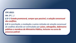 CPC-2015:
Art. 3o
(...)
§ 2o
O Estado promoverá, sempre que possível, a solução consensual
dos conflitos.
§ 3o
A conciliação, a mediação e outros métodos de solução consensual
de conflitos deverão ser estimulados por juízes, advogados, defensores
públicos e membros do Ministério Público, inclusive no curso do
processo judicial.
 