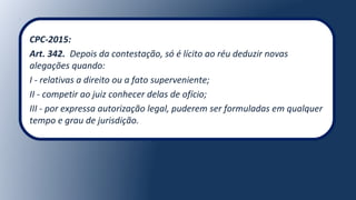 CPC-2015:
Art. 342. Depois da contestação, só é lícito ao réu deduzir novas
alegações quando:
I - relativas a direito ou a fato superveniente;
II - competir ao juiz conhecer delas de ofício;
III - por expressa autorização legal, puderem ser formuladas em qualquer
tempo e grau de jurisdição.
 