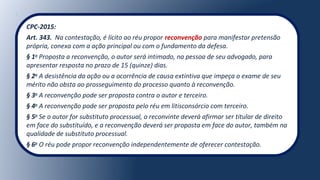 CPC-2015:
Art. 343. Na contestação, é lícito ao réu propor reconvenção para manifestar pretensão
própria, conexa com a ação principal ou com o fundamento da defesa.
§ 1o
Proposta a reconvenção, o autor será intimado, na pessoa de seu advogado, para
apresentar resposta no prazo de 15 (quinze) dias.
§ 2o
A desistência da ação ou a ocorrência de causa extintiva que impeça o exame de seu
mérito não obsta ao prosseguimento do processo quanto à reconvenção.
§ 3o
A reconvenção pode ser proposta contra o autor e terceiro.
§ 4o
A reconvenção pode ser proposta pelo réu em litisconsórcio com terceiro.
§ 5o
Se o autor for substituto processual, o reconvinte deverá afirmar ser titular de direito
em face do substituído, e a reconvenção deverá ser proposta em face do autor, também na
qualidade de substituto processual.
§ 6o
O réu pode propor reconvenção independentemente de oferecer contestação.
 