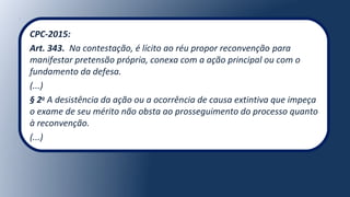 CPC-2015:
Art. 343. Na contestação, é lícito ao réu propor reconvenção para
manifestar pretensão própria, conexa com a ação principal ou com o
fundamento da defesa.
(...)
§ 2o
A desistência da ação ou a ocorrência de causa extintiva que impeça
o exame de seu mérito não obsta ao prosseguimento do processo quanto
à reconvenção.
(...)
 