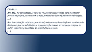 CPC-2015:
Art. 343. Na contestação, é lícito ao réu propor reconvenção para manifestar
pretensão própria, conexa com a ação principal ou com o fundamento da defesa.
(...)
§ 5o
Se o autor for substituto processual, o reconvinte deverá afirmar ser titular de
direito em face do substituído, e a reconvenção deverá ser proposta em face do
autor, também na qualidade de substituto processual.
(...)
 