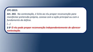 CPC-2015:
Art. 343. Na contestação, é lícito ao réu propor reconvenção para
manifestar pretensão própria, conexa com a ação principal ou com o
fundamento da defesa.
(...)
§ 6o
O réu pode propor reconvenção independentemente de oferecer
contestação.
 