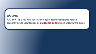 CPC-2015:
Art. 344. Se o réu não contestar a ação, será considerado revel e
presumir-se-ão verdadeiras as alegações de fato formuladas pelo autor.
 